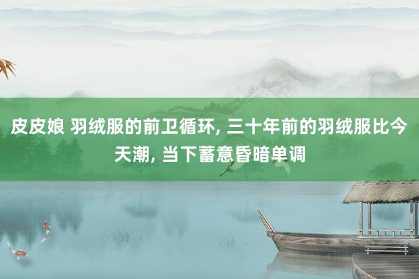 皮皮娘 羽绒服的前卫循环， 三十年前的羽绒服比今天潮， 当下蓄意昏暗单调