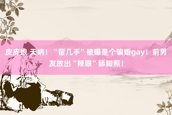 皮皮娘 天呐！“留几手”被曝是个骗婚gay！前男友放出“辣眼”舔脚照！