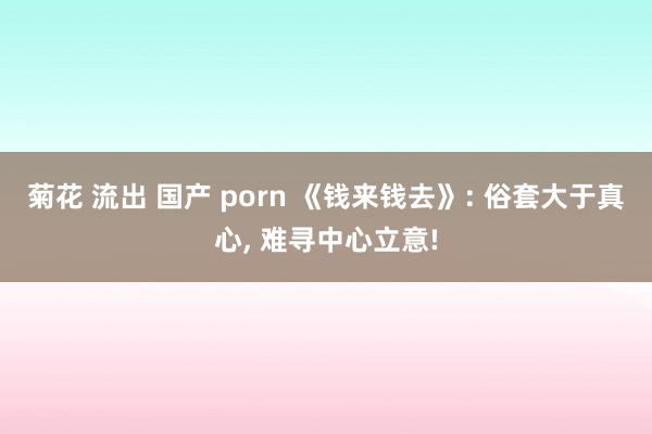 菊花 流出 国产 porn 《钱来钱去》: 俗套大于真心， 难寻中心立意!
