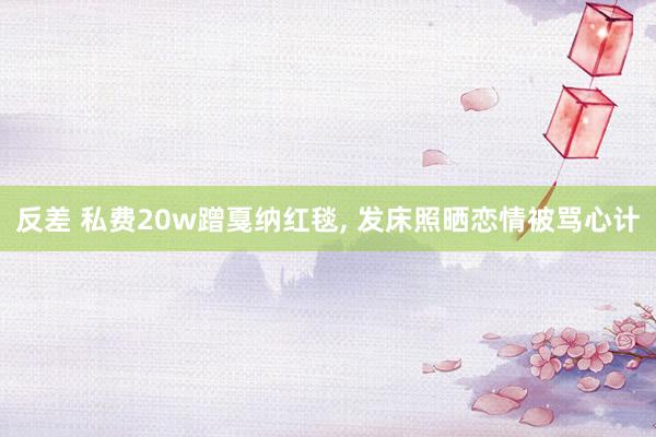 反差 私费20w蹭戛纳红毯， 发床照晒恋情被骂心计