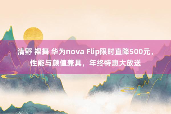 清野 裸舞 华为nova Flip限时直降500元，性能与颜值兼具，年终特惠大放送
