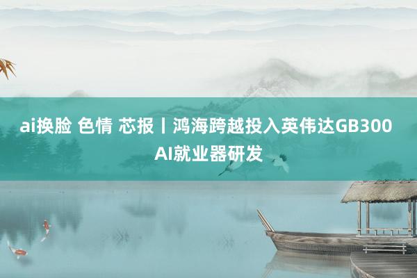 ai换脸 色情 芯报丨鸿海跨越投入英伟达GB300 AI就业器研发