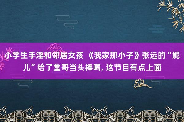 小学生手淫和邻居女孩 《我家那小子》张远的“妮儿”给了堂哥当头棒喝， 这节目有点上面