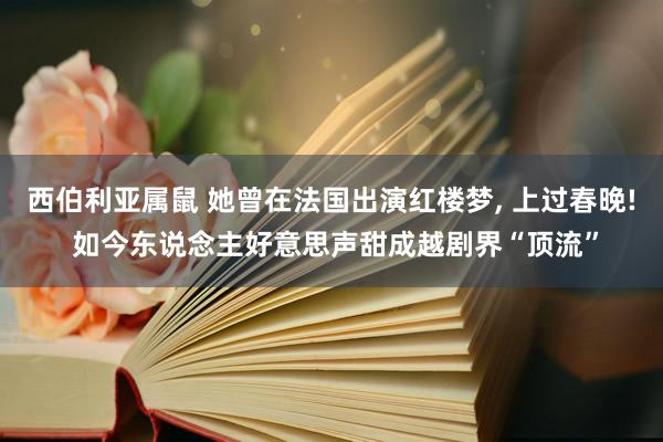 西伯利亚属鼠 她曾在法国出演红楼梦， 上过春晚! 如今东说念主好意思声甜成越剧界“顶流”