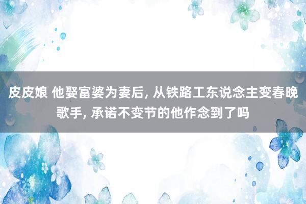 皮皮娘 他娶富婆为妻后， 从铁路工东说念主变春晚歌手， 承诺不变节的他作念到了吗