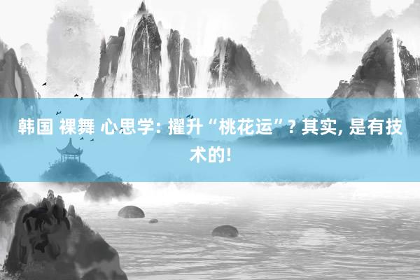 韩国 裸舞 心思学: 擢升“桃花运”? 其实， 是有技术的!