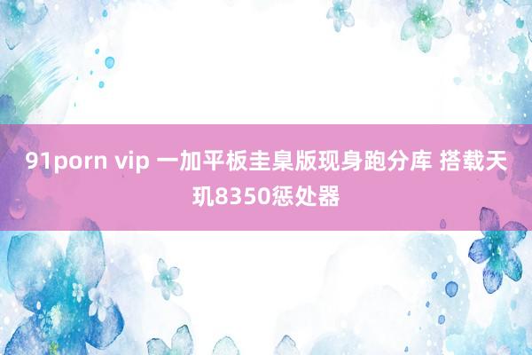 91porn vip 一加平板圭臬版现身跑分库 搭载天玑8350惩处器