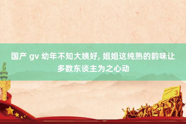 国产 gv 幼年不知大姨好, 姐姐这纯熟的韵味让多数东谈主为之心动
