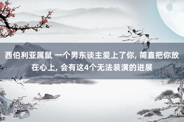 西伯利亚属鼠 一个男东谈主爱上了你， 简直把你放在心上， 会有这4个无法装潢的进展