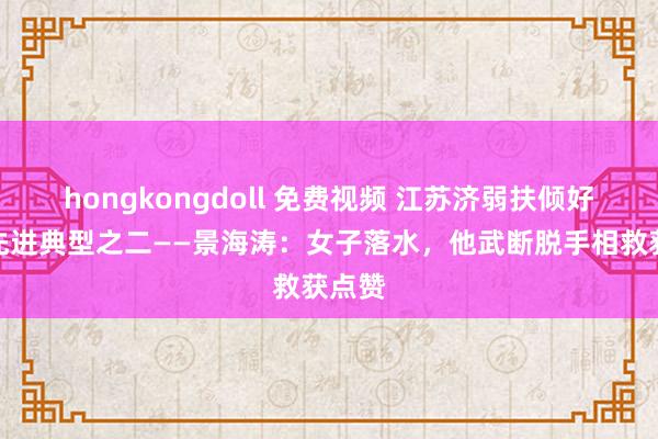 hongkongdoll 免费视频 江苏济弱扶倾好司机先进典型之二——景海涛：女子落水，他武断脱手相救获点赞