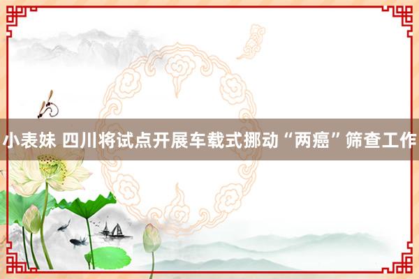 小表妹 四川将试点开展车载式挪动“两癌”筛查工作