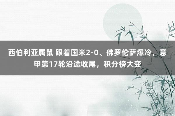 西伯利亚属鼠 跟着国米2-0、佛罗伦萨爆冷，意甲第17轮沿途收尾，积分榜大变