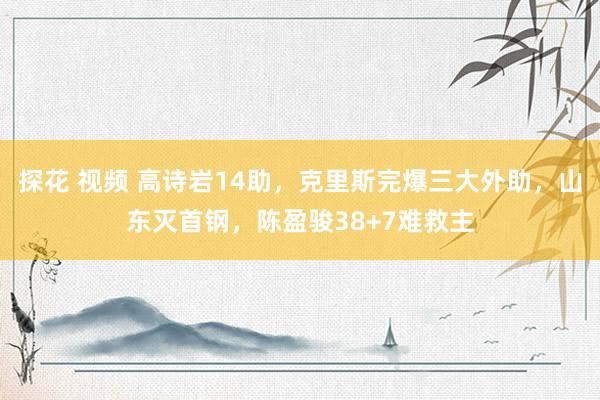 探花 视频 高诗岩14助，克里斯完爆三大外助，山东灭首钢，陈盈骏38+7难救主