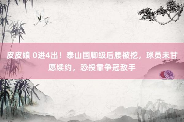 皮皮娘 0进4出！泰山国脚级后腰被挖，球员未甘愿续约，恐投靠争冠敌手