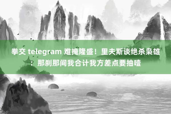 拳交 telegram 难掩隆盛！里夫斯谈绝杀枭雄：那刹那间我合计我方差点要抽噎