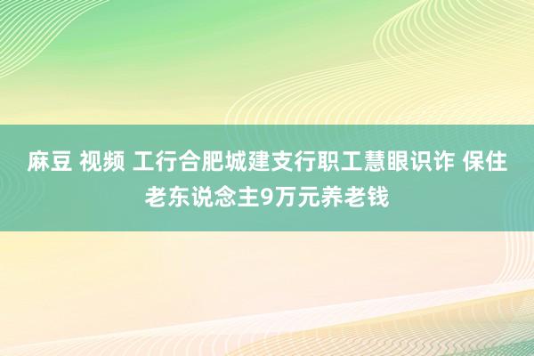 麻豆 视频 工行合肥城建支行职工慧眼识诈 保住老东说念主9万元养老钱