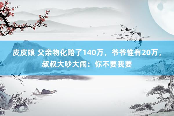 皮皮娘 父亲物化赔了140万，爷爷惟有20万，叔叔大吵大闹：你不要我要