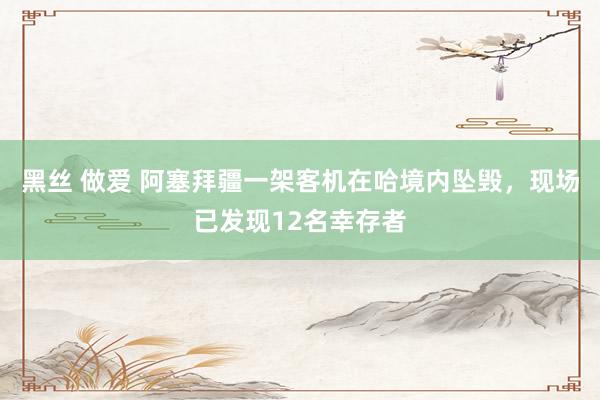 黑丝 做爱 阿塞拜疆一架客机在哈境内坠毁，现场已发现12名幸存者