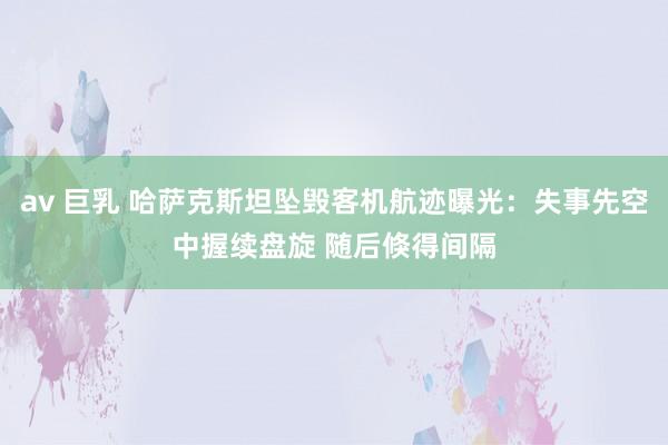 av 巨乳 哈萨克斯坦坠毁客机航迹曝光：失事先空中握续盘旋 随后倏得间隔