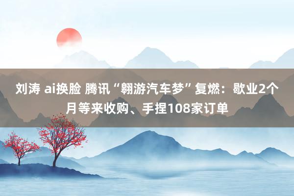 刘涛 ai换脸 腾讯“翱游汽车梦”复燃：歇业2个月等来收购、手捏108家订单
