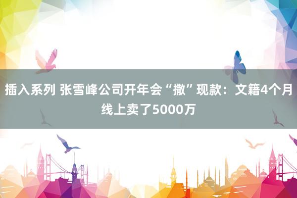 插入系列 张雪峰公司开年会“撒”现款：文籍4个月线上卖了5000万
