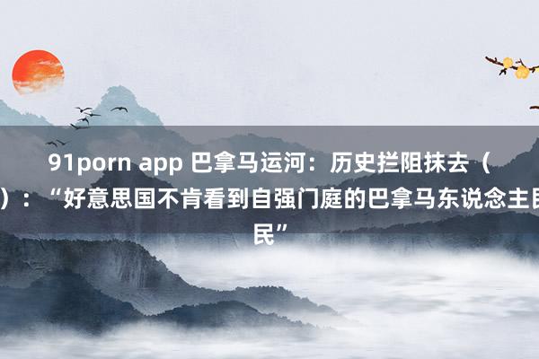 91porn app 巴拿马运河：历史拦阻抹去（四）：“好意思国不肯看到自强门庭的巴拿马东说念主民”