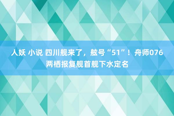 人妖 小说 四川舰来了，舷号“51”！舟师076两栖报复舰首舰下水定名