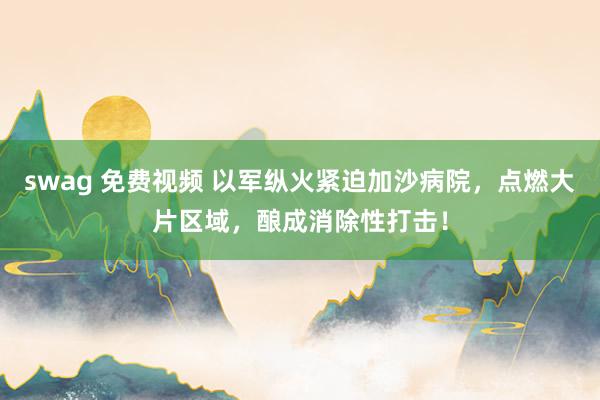 swag 免费视频 以军纵火紧迫加沙病院，点燃大片区域，酿成消除性打击！