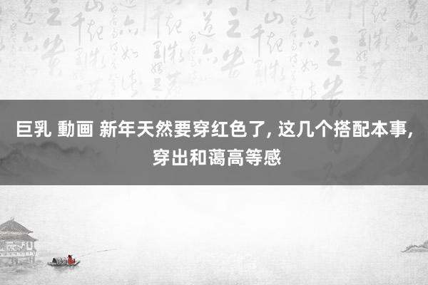 巨乳 動画 新年天然要穿红色了， 这几个搭配本事， 穿出和蔼高等感