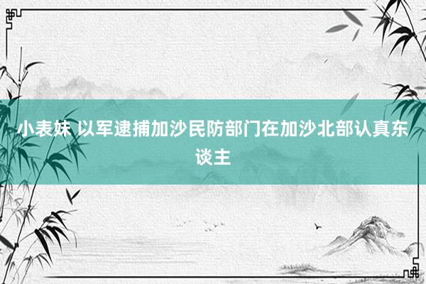 小表妹 以军逮捕加沙民防部门在加沙北部认真东谈主