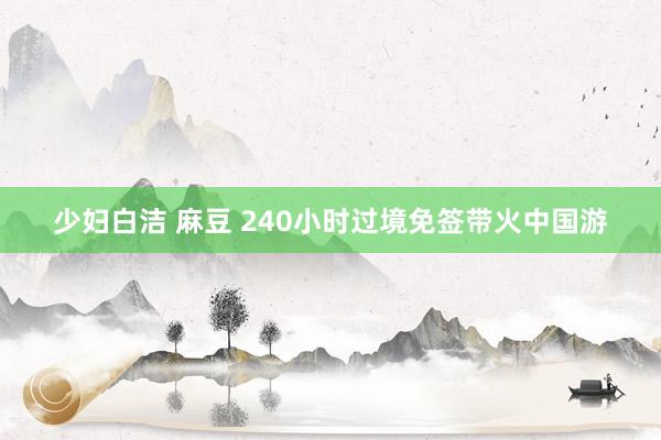 少妇白洁 麻豆 240小时过境免签带火中国游