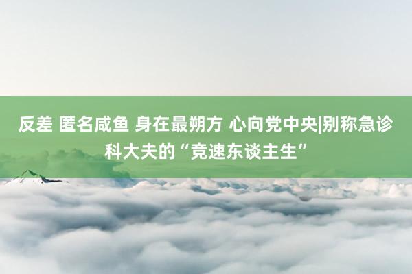 反差 匿名咸鱼 身在最朔方 心向党中央|别称急诊科大夫的“竞速东谈主生”