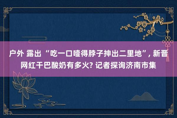 户外 露出 “吃一口噎得脖子抻出二里地”， 新晋网红干巴酸奶有多火? 记者探询济南市集
