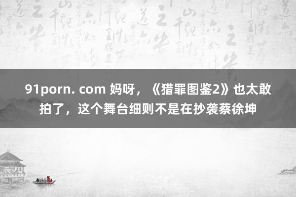 91porn. com 妈呀，《猎罪图鉴2》也太敢拍了，这个舞台细则不是在抄袭蔡徐坤