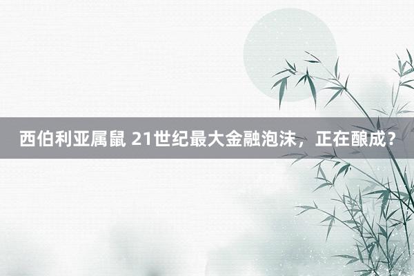 西伯利亚属鼠 21世纪最大金融泡沫，正在酿成？