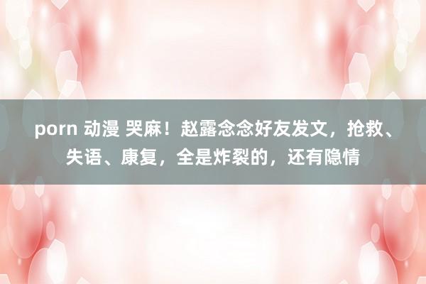 porn 动漫 哭麻！赵露念念好友发文，抢救、失语、康复，全是炸裂的，还有隐情