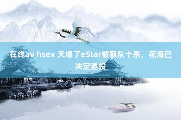在线av hsex 天塌了eStar被狼队十杀，花海已决定退役