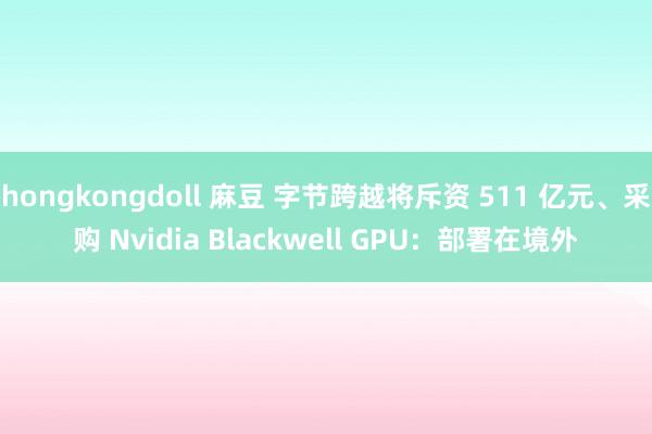hongkongdoll 麻豆 字节跨越将斥资 511 亿元、采购 Nvidia Blackwell GPU：部署在境外
