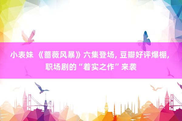 小表妹 《蔷薇风暴》六集登场， 豆瓣好评爆棚， 职场剧的“着实之作”来袭