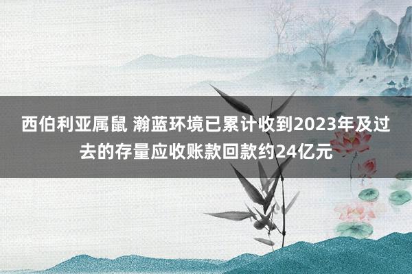 西伯利亚属鼠 瀚蓝环境已累计收到2023年及过去的存量应收账款回款约24亿元