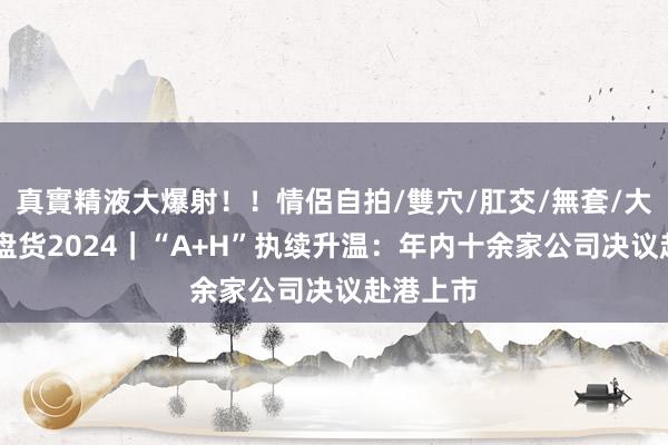 真實精液大爆射！！情侶自拍/雙穴/肛交/無套/大量噴精 盘货2024｜“A+H”执续升温：年内十余家公司决议赴港上市