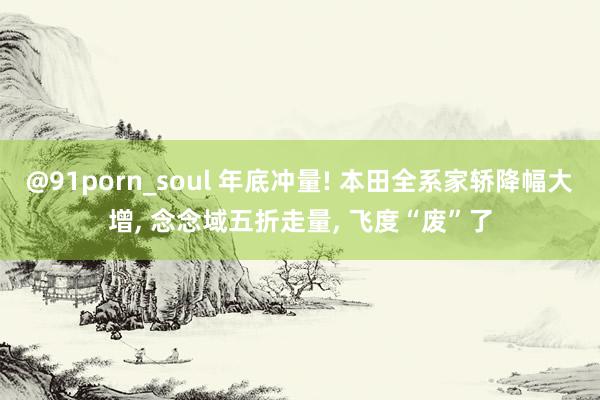 @91porn_soul 年底冲量! 本田全系家轿降幅大增， 念念域五折走量， 飞度“废”了