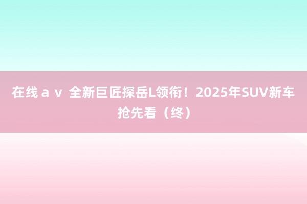 在线ａｖ 全新巨匠探岳L领衔！2025年SUV新车抢先看（终）