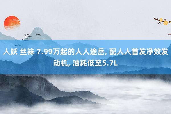 人妖 丝袜 7.99万起的人人途岳， 配人人首发净效发动机， 油耗低至5.7L