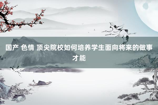 国产 色情 顶尖院校如何培养学生面向将来的做事才能