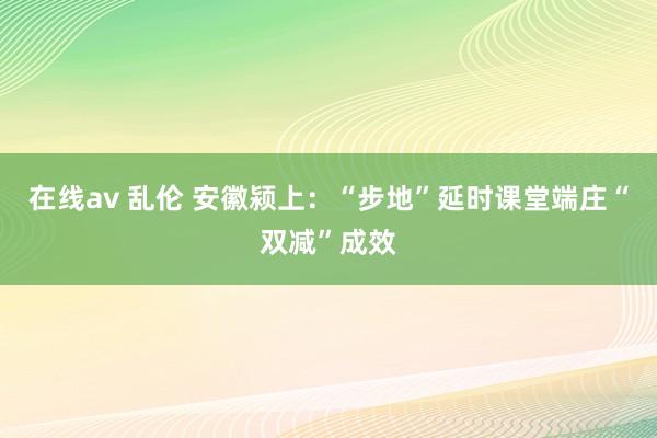 在线av 乱伦 安徽颍上：“步地”延时课堂端庄“双减”成效
