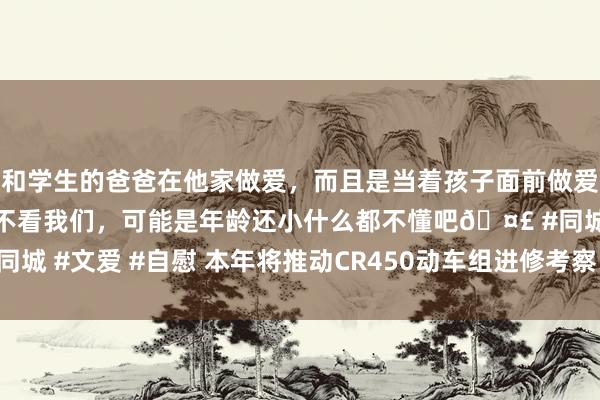 和学生的爸爸在他家做爱，而且是当着孩子面前做爱，太刺激了，孩子完全不看我们，可能是年龄还小什么都不懂吧🤣 #同城 #文爱 #自慰 本年将推动CR450动车组进修考察 为贸易运营创造条目