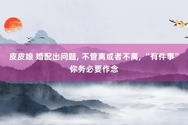 皮皮娘 婚配出问题， 不管离或者不离， “有件事”你务必要作念