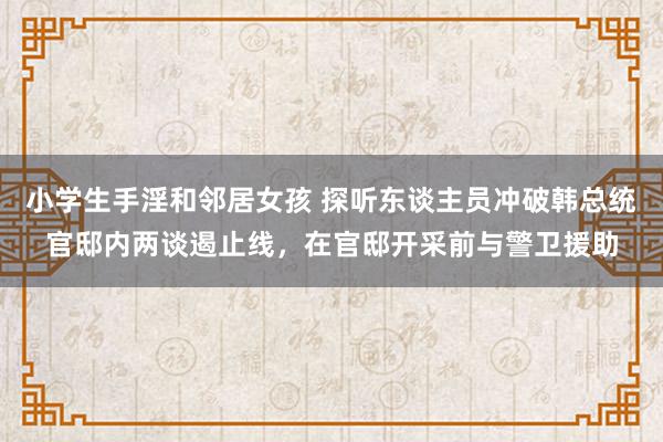 小学生手淫和邻居女孩 探听东谈主员冲破韩总统官邸内两谈遏止线，在官邸开采前与警卫援助