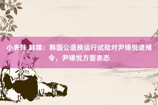 小表妹 韩媒：韩国公退换运行试验对尹锡悦逮捕令，尹锡悦方面表态